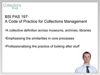 BSI PAS 197:  A Code of Practice for Collections Management A collective definition across museums, archives, libraries Emphasising the similarities in core processes Professionalising the practice of looking after stuff 
