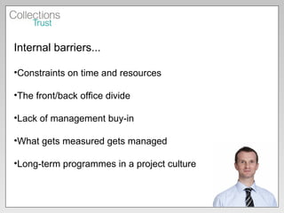 Internal barriers... Constraints on time and resources The front/back office divide Lack of management buy-in What gets measured gets managed Long-term programmes in a project culture 
