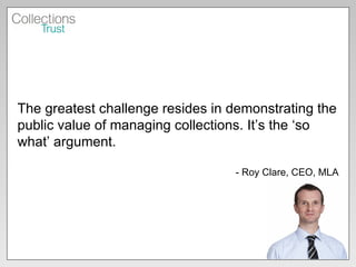 The greatest challenge resides in demonstrating the public value of managing collections. It’s the ‘so what’ argument. - Roy Clare, CEO, MLA 