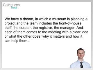 We have a dream, in which a museum is planning a project and the team includes the front-of-house staff, the curator, the registrar, the manager. And each of them comes to the meeting with a clear idea of what the other does, why it matters and how it can help them...  