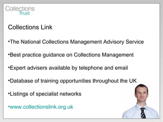 Collections Link The National Collections Management Advisory Service Best practice guidance on Collections Management Expert advisers available by telephone and email Database of training opportunities throughout the UK Listings of specialist networks www.collectionslink.org.uk   
