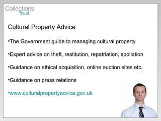Cultural Property Advice  The Government guide to managing cultural property Expert advice on theft, restitution, repatriation, spoliation Guidance on ethical acquisition, online auction sites etc. Guidance on press relations www.culturalpropertyadvice.gov.uk   