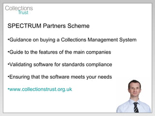 SPECTRUM Partners Scheme  Guidance on buying a Collections Management System Guide to the features of the main companies Validating software for standards compliance Ensuring that the software meets your needs www.collectionstrust.org.uk   