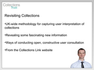 Revisiting Collections UK-wide methodology for capturing user interpretation of collections Revealing some fascinating new information Ways of conducting open, constructive user consultation From the Collections Link website 