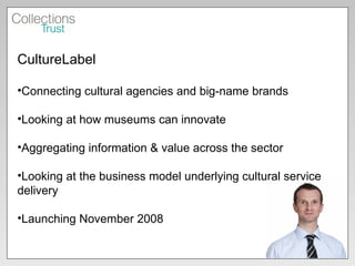 CultureLabel Connecting cultural agencies and big-name brands Looking at how museums can innovate Aggregating information & value across the sector Looking at the business model underlying cultural service delivery Launching November 2008 