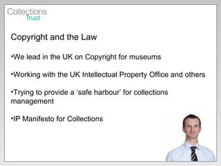 Copyright and the Law We lead in the UK on Copyright for museums Working with the UK Intellectual Property Office and others Trying to provide a ‘safe harbour’ for collections management IP Manifesto for Collections 