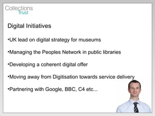 Digital Initiatives UK lead on digital strategy for museums Managing the Peoples Network in public libraries Developing a coherent digital offer  Moving away from Digitisation towards service delivery Partnering with Google, BBC, C4 etc... 