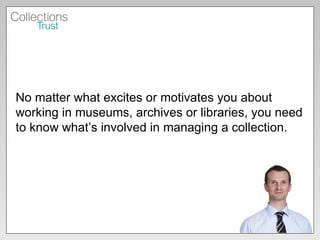No matter what excites or motivates you about working in museums, archives or libraries, you need to know what’s involved in managing a collection. 