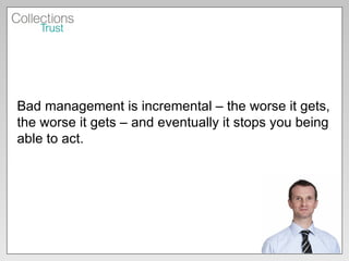 Bad management is incremental – the worse it gets, the worse it gets – and eventually it stops you being able to act. 