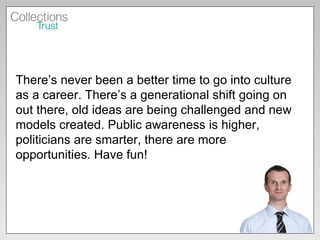 There’s never been a better time to go into culture as a career. There’s a generational shift going on out there, old ideas are being challenged and new models created. Public awareness is higher, politicians are smarter, there are more opportunities. Have fun! 