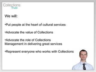 We will: Put people at the heart of cultural services Advocate the value of Collections Advocate the role of Collections  Management in delivering great services Represent everyone who works with Collections 