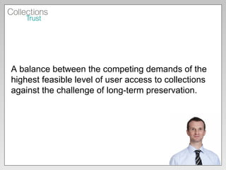 A balance between the competing demands of the highest feasible level of user access to collections against the challenge of long-term preservation. 
