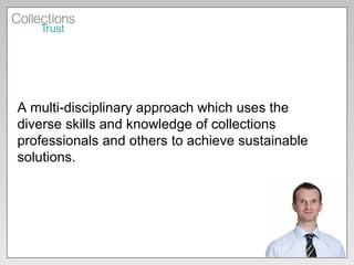 A multi-disciplinary approach which uses the diverse skills and knowledge of collections professionals and others to achieve sustainable solutions.  