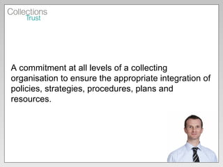 A commitment at all levels of a collecting organisation to ensure the appropriate integration of policies, strategies, procedures, plans and resources.  