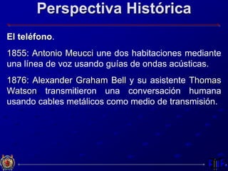 Perspectiva Histórica
El teléfono.
1855: Antonio Meucci une dos habitaciones mediante
una línea de voz usando guías de ondas acústicas.
1876: Alexander Graham Bell y su asistente Thomas
Watson transmitieron una conversación humana
usando cables metálicos como medio de transmisión.
 