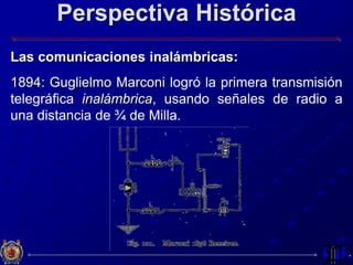 Perspectiva Histórica
Las comunicaciones inalámbricas:
1894: Guglielmo Marconi logró la primera transmisión
telegráfica inalámbrica, usando señales de radio a
una distancia de ¾ de Milla.
 