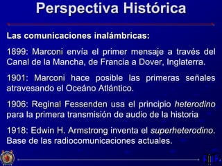 Perspectiva Histórica
Las comunicaciones inalámbricas:
1899: Marconi envía el primer mensaje a través del
Canal de la Mancha, de Francia a Dover, Inglaterra.
1901: Marconi hace posible las primeras señales
atravesando el Oceáno Atlántico.
1906: Reginal Fessenden usa el principio heterodino
para la primera transmisión de audio de la historia
1918: Edwin H. Armstrong inventa el superheterodino.
Base de las radiocomunicaciones actuales.
 