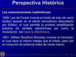 Perspectiva Histórica
Las comunicaciones inalámbricas:
1908: Lee de Forest inventa el tríodo de tubo de vacío
(bulbo) basado en el efecto termoiónico descubierto
por Edison, el cual permite la primera amplificación
práctica de señales electrónicas así como la
modulación. Así nace la Electrónica.
1951: William Bradford Shockley inventa el transistor,
el cual hace el mismo trabajo que el tríodo, pero con
un consumo de potencia miles de veces menor.
 