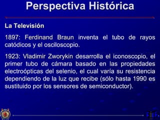 Perspectiva Histórica
La Televisión
1897: Ferdinand Braun inventa el tubo de rayos
catódicos y el osciloscopio.
1923: Vladimir Zworykin desarrolla el iconoscopio, el
primer tubo de cámara basado en las propiedades
electroópticas del selenio, el cual varía su resistencia
dependiendo de la luz que recibe (sólo hasta 1990 es
sustituido por los sensores de semiconductor).
 