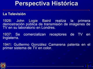 Perspectiva Histórica
La Televisión
1926: John Logie Baird realiza la primera
demostración pública de transmisión de imágenes de
TV en su laboratorio en Londres.
1937: Se comercializan receptores de TV en
Inglaterra.
1941: Guillermo González Camarena patenta en el
primer sistema de TV en color.
 