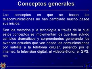 Conceptos generales
Los conceptos en que se basan las
telecomunicaciones no han cambiado mucho desde
sus inicios.
Son los métodos y la tecnología a través de la cual
estos conceptos se implementan los que han sufrido
cambios dramáticos y sorprendentes generando los
avances actuales que van desde las comunicaciones
por satélite a la telefonía celular, pasando por el
internet, la televisión digital, el videoteléfono, el GPS,
etc.
 
