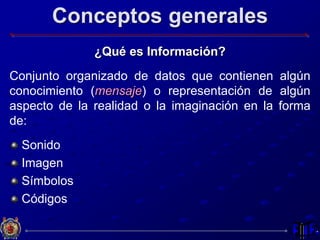 Conceptos generales
¿Qué es Información?
Conjunto organizado de datos que contienen algún
conocimiento (mensaje) o representación de algún
aspecto de la realidad o la imaginación en la forma
de:
Sonido
Imagen
Símbolos
Códigos
 