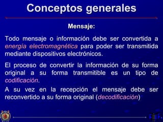 Conceptos generales
Mensaje:
Todo mensaje o información debe ser convertida a
energía electromagnética para poder ser transmitida
mediante dispositivos electrónicos.
El proceso de convertir la información de su forma
original a su forma transmitible es un tipo de
codificación.
A su vez en la recepción el mensaje debe ser
reconvertido a su forma original (decodificación)
 