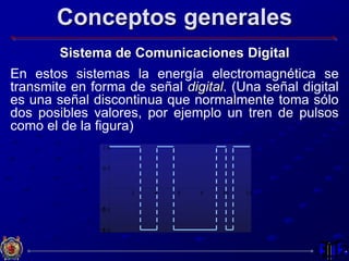 Conceptos generales
Sistema de Comunicaciones Digital
En estos sistemas la energía electromagnética se
transmite en forma de señal digital. (Una señal digital
es una señal discontinua que normalmente toma sólo
dos posibles valores, por ejemplo un tren de pulsos
como el de la figura)
2 4 6 8 10 12
-1.0
-0.5
0.5
1.0
 