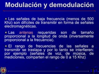Modulación y demodulación
Las señales de baja frecuencia (menos de 500
Khz) son difíciles de transmitir en forma de señales
electromagnéticas.
Las antenas requeridas son de tamaño
proporcional a la longitud de onda (inversamente
proporcional a la frecuencia).
El rango de frecuencias de las señales a
transmitir se traslapa y por lo tanto se interfieren:
por ejemplo (señales de voz, de música, de
mediciones, comparten el rango de 0 a 15 Khz)
 