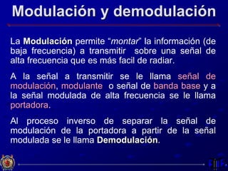 Modulación y demodulación
La Modulación permite “montar” la información (de
baja frecuencia) a transmitir sobre una señal de
alta frecuencia que es más facil de radiar.
A la señal a transmitir se le llama señal de
modulación, modulante o señal de banda base y a
la señal modulada de alta frecuencia se le llama
portadora.
Al proceso inverso de separar la señal de
modulación de la portadora a partir de la señal
modulada se le llama Demodulación.
 