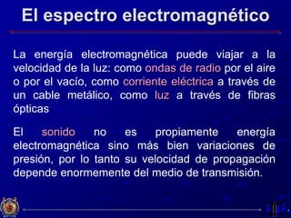 El espectro electromagnético
La energía electromagnética puede viajar a la
velocidad de la luz: como ondas de radio por el aire
o por el vacío, como corriente eléctrica a través de
un cable metálico, como luz a través de fibras
ópticas
El sonido no es propiamente energía
electromagnética sino más bien variaciones de
presión, por lo tanto su velocidad de propagación
depende enormemente del medio de transmisión.
 