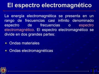 El espectro electromagnético
La energía electromagnética se presenta en un
rango de frecuencias casi infinito denominado
espectro de frecuencias o espectro
electromagnético. El espectro electromagnético se
divide en dos grandes partes:
Ondas materiales
Ondas electromagnéticas
 