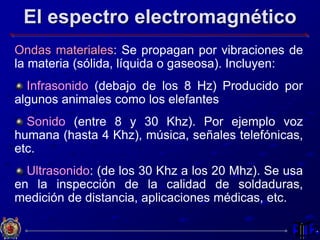 El espectro electromagnético
Ondas materiales: Se propagan por vibraciones de
la materia (sólida, líquida o gaseosa). Incluyen:
Infrasonido (debajo de los 8 Hz) Producido por
algunos animales como los elefantes
Sonido (entre 8 y 30 Khz). Por ejemplo voz
humana (hasta 4 Khz), música, señales telefónicas,
etc.
Ultrasonido: (de los 30 Khz a los 20 Mhz). Se usa
en la inspección de la calidad de soldaduras,
medición de distancia, aplicaciones médicas, etc.
 