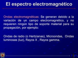 El espectro electromagnético
Ondas electromagnéticas: Se generan debido a la
variación de un campo electromagnético, y no
requieren ningún tipo de soporte material para su
propagación, por ejemplo:
Ondas de radio (o Hertzianas), Microondas, Ondas
luminosas (luz), Rayos X , Rayos gamma.
 
