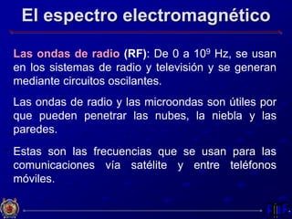 El espectro electromagnético
Las ondas de radio (RF): De 0 a 109 Hz, se usan
en los sistemas de radio y televisión y se generan
mediante circuitos oscilantes.
Las ondas de radio y las microondas son útiles por
que pueden penetrar las nubes, la niebla y las
paredes.
Estas son las frecuencias que se usan para las
comunicaciones vía satélite y entre teléfonos
móviles.
 