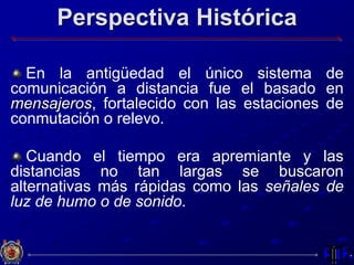 Perspectiva Histórica
En la antigüedad el único sistema de
comunicación a distancia fue el basado en
mensajeros, fortalecido con las estaciones de
conmutación o relevo.
Cuando el tiempo era apremiante y las
distancias no tan largas se buscaron
alternativas más rápidas como las señales de
luz de humo o de sonido.
 
