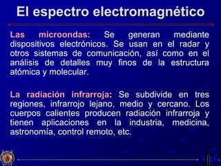 El espectro electromagnético
Las microondas: Se generan mediante
dispositivos electrónicos. Se usan en el radar y
otros sistemas de comunicación, así como en el
análisis de detalles muy finos de la estructura
atómica y molecular.
La radiación infrarroja: Se subdivide en tres
regiones, infrarrojo lejano, medio y cercano. Los
cuerpos calientes producen radiación infrarroja y
tienen aplicaciones en la industria, medicina,
astronomía, control remoto, etc.
 