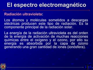 El espectro electromagnético
Radiación ultravioleta:
Los átomos y moléculas sometidos a descargas
eléctricas producen este tipo de radiación. Es la
componente principal de la radiación solar.
La energía de la radiación ultravioleta es del orden
de la energía de activación de muchas reacciones
químicas entre el oxígeno y el ozono, por ello su
energía es absorbida por la capa de ozono
generando una gran cantidad de iones (ionósfera).
 
