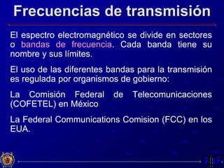 Frecuencias de transmisión
El espectro electromagnético se divide en sectores
o bandas de frecuencia. Cada banda tiene su
nombre y sus límites.
El uso de las diferentes bandas para la transmisión
es regulada por organismos de gobierno:
La Comisión Federal de Telecomunicaciones
(COFETEL) en México
La Federal Communications Comision (FCC) en los
EUA.
 