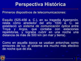Perspectiva Histórica
Primeros dispositivos de telecomunicaciones:
Esquilo (525-456 a. C.), en su tragedia Agamenón,
relata cómo alrededor del año 1000 a. C. se
estableció un sistema de comunicación óptica entre
Troya y Argos, que contaba con estaciones
repetidoras, y lograba cubrir en una noche una
distancia de más de 500 km (en mar y tierra).
Como en aquella época se usaban antorchas como
emisores de luz, el sistema era mucho más efectivo
de noche que de día.
 