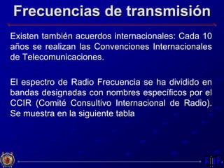 Frecuencias de transmisión
Existen también acuerdos internacionales: Cada 10
años se realizan las Convenciones Internacionales
de Telecomunicaciones.
El espectro de Radio Frecuencia se ha dividido en
bandas designadas con nombres específicos por el
CCIR (Comité Consultivo Internacional de Radio).
Se muestra en la siguiente tabla
 