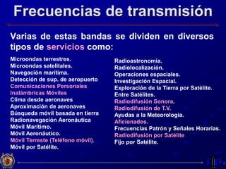 Frecuencias de transmisión
Varias de estas bandas se dividen en diversos
tipos de servicios como:
Microondas terrestres.
Microondas satelitales.
Navegación marítima.
Detección de sup. de aeropuerto
Comunicaciones Personales
Inalámbricas Móviles
Clima desde aeronaves
Aproximación de aeronaves
Búsqueda móvil basada en tierra
Radionavegación Aeronáutica
Móvil Marítimo.
Móvil Aeronáutico.
Móvil Terreste (Teléfono móvil).
Móvil por Satélite.
Radioastronomía.
Radiolocalización.
Operaciones espaciales.
Investigación Espacial.
Exploración de la Tierra por Satélite.
Entre Satélites.
Radiodifusión Sonora.
Radiodifusión de T.V.
Ayudas a la Meteorología.
Aficionados.
Frecuencias Patrón y Señales Horarias.
Radiodifusión por Satélite
Fijo por Satélite.
 