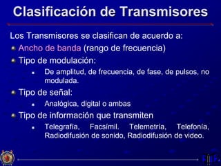 Clasificación de Transmisores
Los Transmisores se clasifican de acuerdo a:
Ancho de banda (rango de frecuencia)
Tipo de modulación:
 De amplitud, de frecuencia, de fase, de pulsos, no
modulada.
Tipo de señal:
 Analógica, digital o ambas
Tipo de información que transmiten
 Telegrafía, Facsímil. Telemetría, Telefonía,
Radiodifusión de sonido, Radiodifusión de video.
 