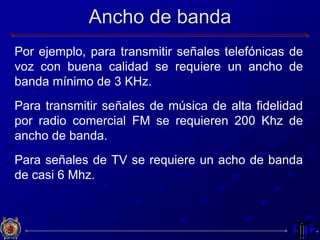 Ancho de banda
Por ejemplo, para transmitir señales telefónicas de
voz con buena calidad se requiere un ancho de
banda mínimo de 3 KHz.
Para transmitir señales de música de alta fidelidad
por radio comercial FM se requieren 200 Khz de
ancho de banda.
Para señales de TV se requiere un acho de banda
de casi 6 Mhz.
 