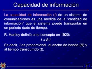 Capacidad de información
La capacidad de información (I) de un sistema de
comunicaciones es una medida de la “cantidad de
información” que el sistema puede transportar en
un periodo dado de tiempo.
R. Hartley definió este concepto en 1920:
I a B t
Es decir, I es proporcional al ancho de banda (B) y
al tiempo transcurrido (t).
 
