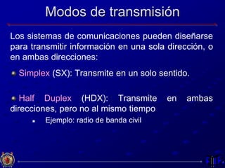 Modos de transmisión
Los sistemas de comunicaciones pueden diseñarse
para transmitir información en una sola dirección, o
en ambas direcciones:
Simplex (SX): Transmite en un solo sentido.
Half Duplex (HDX): Transmite en ambas
direcciones, pero no al mismo tiempo
 Ejemplo: radio de banda civil
 