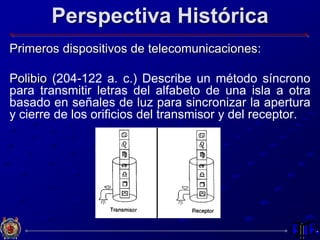 Perspectiva Histórica
Primeros dispositivos de telecomunicaciones:
Polibio (204-122 a. c.) Describe un método síncrono
para transmitir letras del alfabeto de una isla a otra
basado en señales de luz para sincronizar la apertura
y cierre de los orificios del transmisor y del receptor.
 