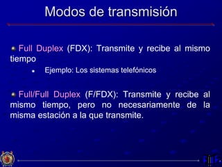 Modos de transmisión
Full Duplex (FDX): Transmite y recibe al mismo
tiempo
 Ejemplo: Los sistemas telefónicos
Full/Full Duplex (F/FDX): Transmite y recibe al
mismo tiempo, pero no necesariamente de la
misma estación a la que transmite.
 
