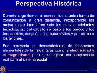 Perspectiva Histórica
Durante largo tiempo el correo fue la única forma de
comunicación a gran distancia, incorporando las
mejoras que iban ofreciendo los nuevos adelantos
tecnológicos: del caballo se pasó a los barcos y los
ferrocarriles, después a los automóviles y por último a
los aviones.
Fue necesario el descubrimiento de fenómenos
elementales de la física, tales como la electricidad y
el magnetismo, para que surgiera una competencia
real para el sistema postal
 