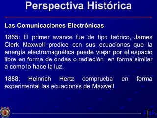 Perspectiva Histórica
Las Comunicaciones Electrónicas
1865: El primer avance fue de tipo teórico, James
Clerk Maxwell predice con sus ecuaciones que la
energía electromagnética puede viajar por el espacio
libre en forma de ondas o radiación en forma similar
a como lo hace la luz.
1888: Heinrich Hertz comprueba en forma
experimental las ecuaciones de Maxwell
 